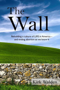 Title: The Wall: Rebuilding a culture of life in America and ending abortion as we know it, Author: Kirk Walden