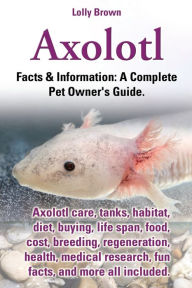 Title: Axolotl. Axolotl Care, Tanks, Habitat, Diet, Buying, Life Span, Food, Cost, Breeding, Regeneration, Health, Medical Research, Fun Facts, and More All, Author: Lolly Brown