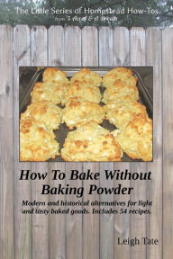 Title: How To Bake Without Baking Powder: modern and historical alternatives for light and tasty baked goods, Author: Leigh Tate
