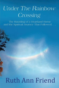 Title: Under the Rainbow Crossing: The Haunting of a Heartland Home and the Spiritual Journey That Followed..., Author: Ruth Ann Friend