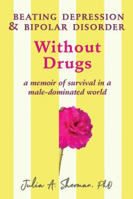 Title: Beating Depression and Bipolar Disorder Without Drugs: A Memoir of Survival in a Male-Dominated World, Author: Julia A. Sherman