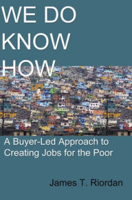 Title: We Do Know How: A Buyer-Led Approach to Creating Jobs for the Poor, Author: James T. Riordan