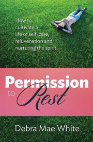 Title: Permission to Rest: How to Cultivate Life of Self-Care, Rejuvination, and Nurturing the Spirit, Author: Debra Mae White