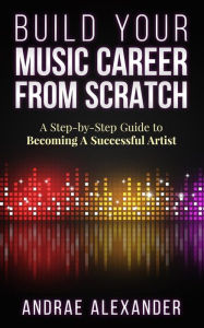 Title: Build Your Music Career From Scratch: A Step By Step Guide to Becoming A Successful Artist, Author: Andrae Alexander