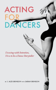 Title: Acting for Dancers: Dancing with Intention, How to Be a Dance Storyteller!, Author: J. Alex Brinson