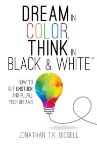 Title: Dream in Color, Think in Black & White: How to Get Unstuck and Fulfill Your Dreams, Author: Jonathan Bissell