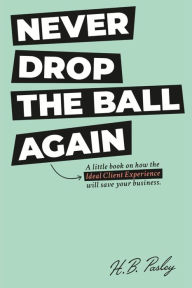 Title: NEVER DROP THE BALL AGAIN: A little book on how the Ideal Client Experience will save your business., Author: H.B. Pasley