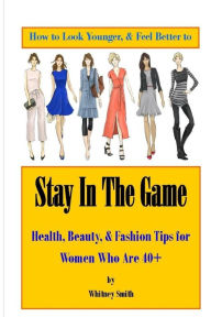 Title: How to Look Younger & Feel Better to Stay In The Game: Health, Beauty, & Fashion Tips for Women Who Are 40+, Author: Whitney Smith