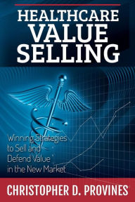 Title: Healthcare Value Selling: Winning Strategies to Sell and Defend Value in the New Market, Author: Christopher D Provines