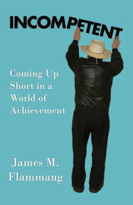 Title: INCOMPETENT: Coming Up Short in a World of Achievement, Author: James M Flammang