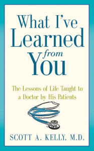 Title: What I've Learned from You: The Lessons of Life Taught to a Doctor by His Patients, Author: Scott Kelly