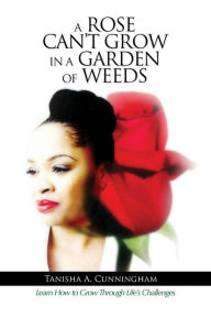 Title: A Rose Can't Grow in a Garden of Weeds: Learn How to Grow Through Life's Challenges, Author: Tanisha A. Cunningham