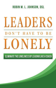 Title: Leaders Don't Have to Be Lonely: Eliminate the Loneliness by Leading Like a Coach, Author: Robin M. L. Johnson