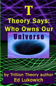 Title: T Theory Says: Who Owns Our Universe, Author: Ed Lukowich