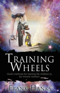 Title: Training Wheels: God's Methods for Training His Children to be Miracle Workers, Author: Frank Hanks