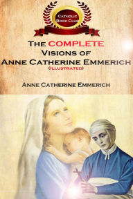 Title: The Complete Visions of Anne Catherine Emmerich (Illustrated): The Lowly Life and Bitter Passion of Our Lord Jesus Christ and His Mother, Author: Anne Catherine Emmerich