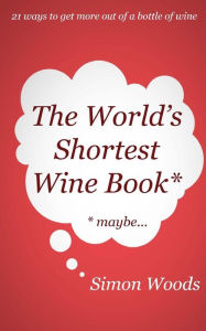 Title: The World's Shortest Wine Book: 21 ways to get more out of a bottle of wine, Author: Simon Woods