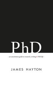 Title: PhD: An uncommon guide to research, writing & PhD life, Author: James Hayton