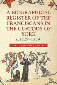 Title: A Biographical Register of the Franciscans in the Custody of York, c.1229-1539, Author: Michael J.P. Robson