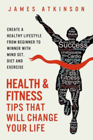 Title: Health And Fitness Tips That Will Change Your Life: Create a healthy lifestyle from beginner to winner with mind-set, diet and exercise habits, Author: James Atkinson