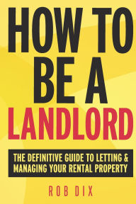 Title: How To Be A Landlord: The Definitive Guide to Letting and Managing Your Rental Property, Author: Rob Dix