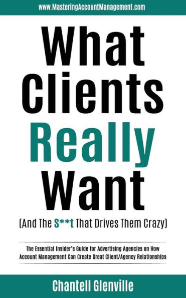 What Clients Really Want (And The S**t That Drives Them Crazy): The Essential Insider's Guide for Advertising Agencies on How Account Management Can Create Great Client/Agency Relationships