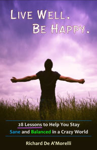 Title: Live Well. Be Happy.: 28 Lessons to Help You Stay Sane and Balanced in a Crazy World, Author: Richard De A'Morelli