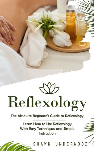 Reflexology: The Absolute Beginner's Guide to Reflexology (Learn How to Use Reflexology With Easy Techniques and Simple Instruction)