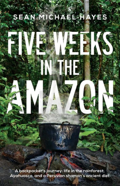 Five Weeks in the Amazon: A backpacker's journey: life in the rainforest, Ayahuasca, and a Peruvian shaman's ancient diet