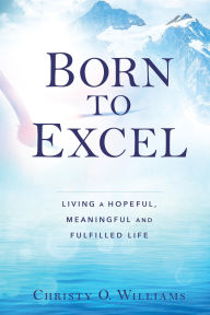 Title: BORN TO EXCEL: Living a Hopeful, Meaningful and Fulfilled Life, Author: Christy O Williams