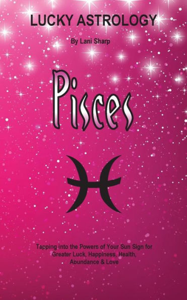 Lucky Astrology - Pisces: Tapping into the Powers of Your Sun Sign for Greater Luck, Happiness, Health, Abundance & Love
