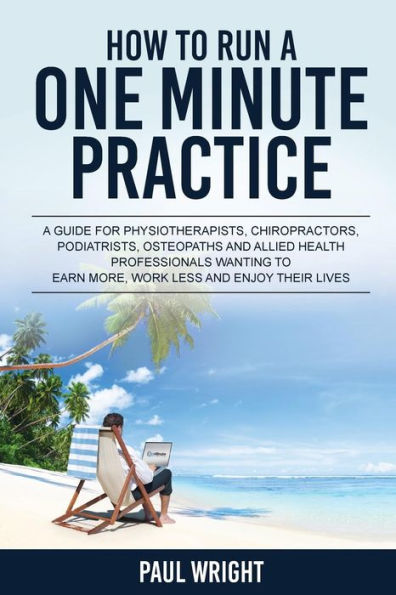 How to Run a One Minute Practice: A Guide for Physiotherapists, Chiropractors, Podiatrists, Osteopaths and Allied Health Professionals wanting to earn more, work less and enjoy their lives