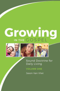 Title: Growing in the Gospel: Sound Doctrine for Daily Living (Volume 1), Author: Jason Van Vliet