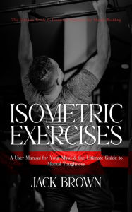 Title: Isometric Exercises: The Ultimate Guide to Isometric Exercises for Muscle Building (A User Manual for Your Mind & the Ultimate Guide to Mental Toughness), Author: Jack Brown