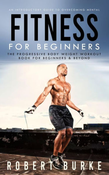 Fitness for Beginners: An Introductory Guide to Overcoming Mental (The Progressive Body Weight Workout Book for Beginners & Beyond)