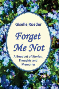 Title: Forget Me Not: A Bouquet of Stories, Thoughts and Memories, Author: Giselle Roeder