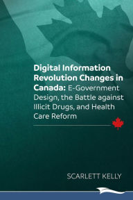Title: Digital Information Revolution Changes in Canada: E-Government Design, the Battle Against Illicit Drugs, and Health Care Reform, Author: Scarlett Kelly
