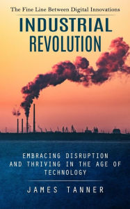 Title: Industrial Revolution: The Fine Line Between Digital Innovations (Embracing Disruption and Thriving in the Age of Technology), Author: James Tanner