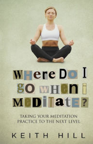 Title: Where Do I Go When I Meditate?: Taking your meditation practice to the next level, Author: Keith Hill