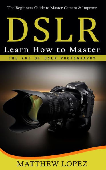 Dslr: The Beginners Guide to Master Camera & Improve (Learn How to Master the Art of Dslr Photography)