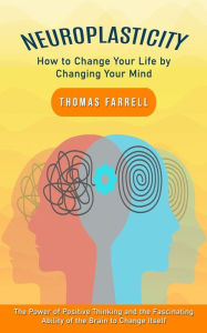 Title: Neuroplasticity: How to Change Your Life by Changing Your Mind (The Power of Positive Thinking and the Fascinating Ability of the Brain to Change Itself), Author: Thomas Farrell