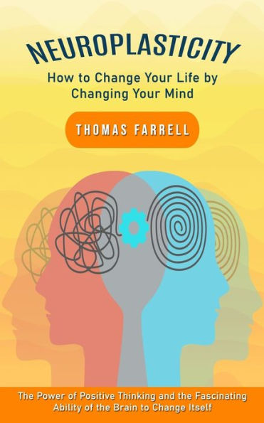 Neuroplasticity: How to Change Your Life by Changing Your Mind (The Power of Positive Thinking and the Fascinating Ability of the Brain to Change Itself)