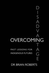 Title: Overcoming Disadvantage: Past Lessons for Indigenous Futures, Author: Brian Ross Roberts