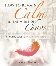 Title: How to Remain Calm In the Midst of Chaos: A Holistic Guide to a Calmer Balanced Life, Author: Kirstyn Marriott