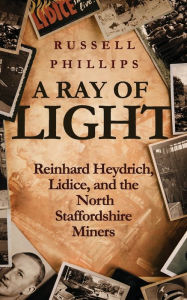 Title: A Ray of Light: Reinhard Heydrich, Lidice, and the North Staffordshire Miners, Author: Russell Phillips