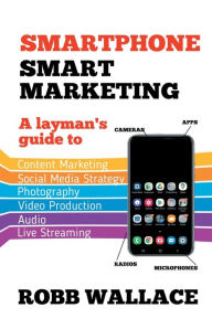 Title: Smartphone Smart Marketing: A layman's guide to content marketing, social media strategy, photography, video production, audio and live streaming., Author: Robb Wallace