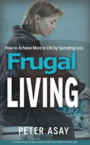 Title: Frugal Living: How to Achieve More in Life by Spending Less (Creative Ways to Save Money and Live Debt Free for Life), Author: Peter Asay