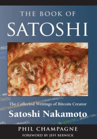 Title: The Book of Satoshi: The Collected Writings of Bitcoin Creator Satoshi Nakamoto, Author: Phil Champagne