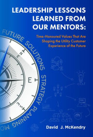 Title: Leadership Lessons Learned From Our Mentors:: Time-Honoured Values That Are Shaping the Utility Customer Experience of the Future, Author: David J. McKendry