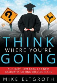 Title: Think Where You're Going: The Must-Have Book For New Graduates Seeking Success In Life, Author: Mike Eltgroth